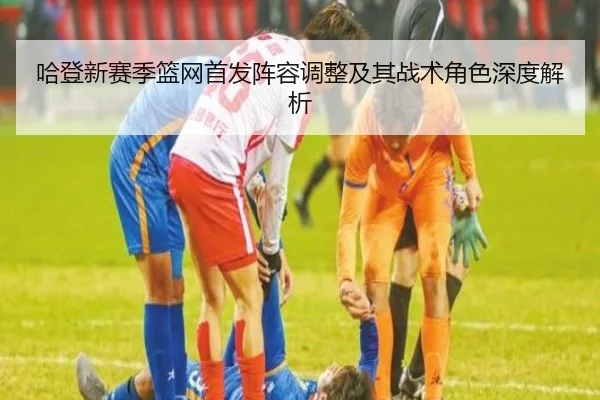哈登新赛季篮网首发阵容调整及其战术角色深度解析